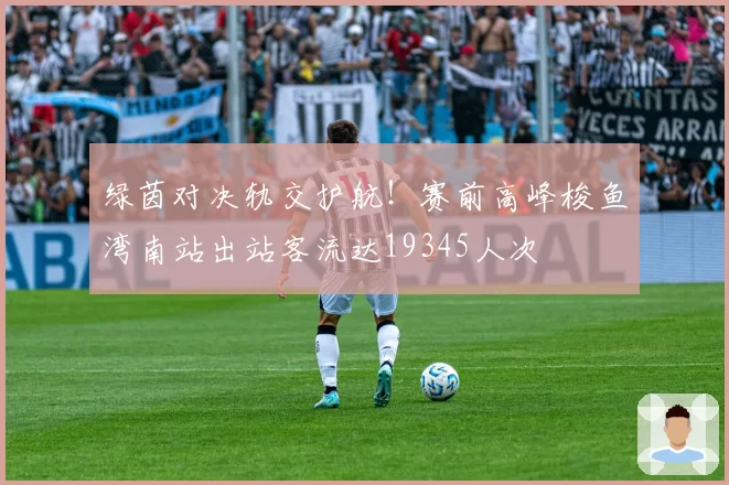 绿茵对决轨交护航！赛前高峰梭鱼湾南站出站客流达19345人次