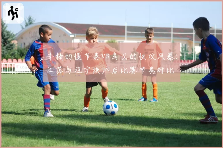 李楠的慢节奏vs乌戈的快攻风暴：江苏与辽宁换帅后比赛节奏对比