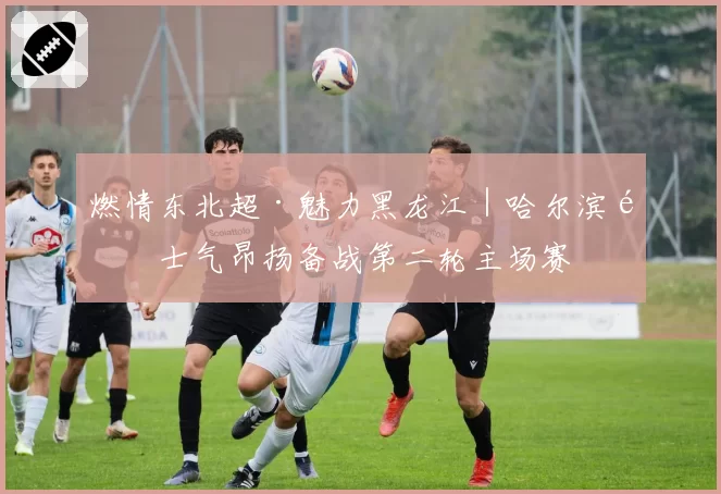 燃情东北超·魅力黑龙江|哈尔滨队士气昂扬备战第二轮主场赛