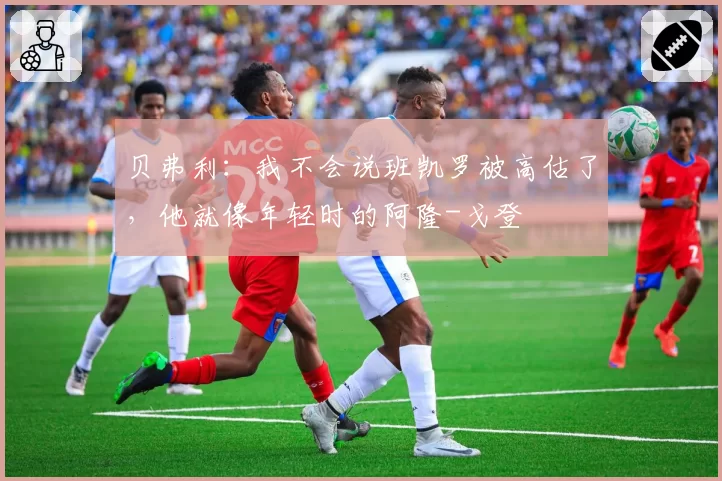 贝弗利：我不会说班凯罗被高估了，他就像年轻时的阿隆-戈登