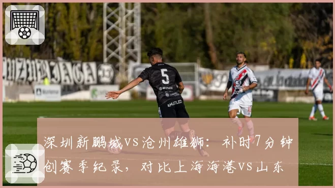 深圳新鹏城vs沧州雄狮：补时7分钟创赛季纪录，对比上海海港vs山东补时仅2分钟
