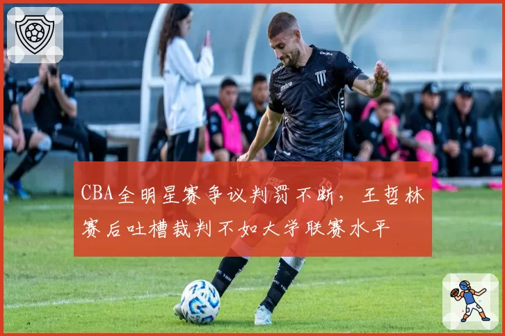 CBA全明星赛争议判罚不断,王哲林赛后吐槽裁判不如大学联赛水平