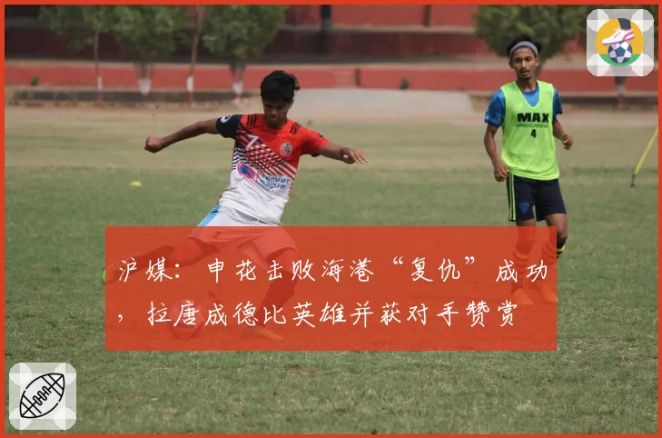 沪媒：申花击败海港“复仇”成功，拉唐成德比英雄并获对手赞赏