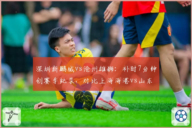 深圳新鹏城vs沧州雄狮：补时7分钟创赛季纪录，对比上海海港vs山东补时仅2分钟