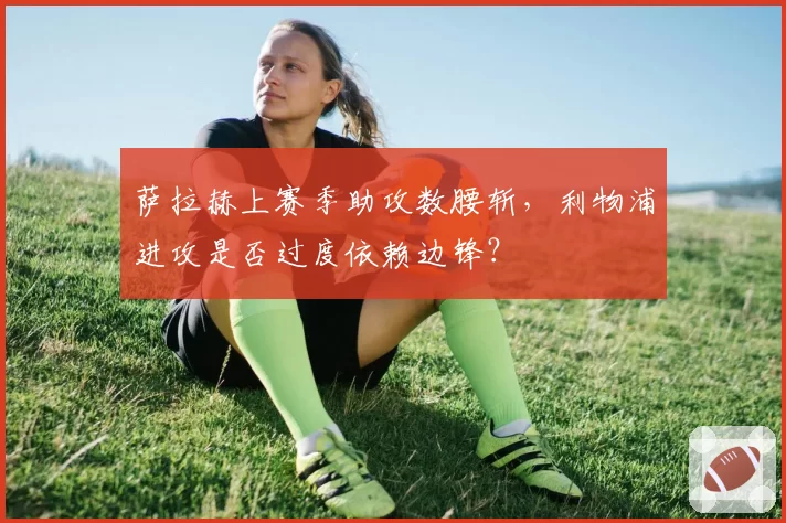 萨拉赫上赛季助攻数腰斩,利物浦进攻是否过度依赖边锋?