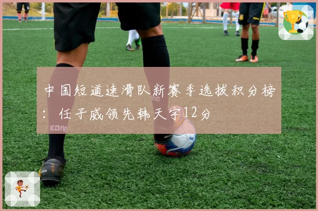 中国短道速滑队新赛季选拔积分榜:任子威领先韩天宇12分