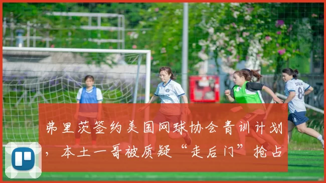 弗里茨签约美国网球协会青训计划，本土一哥被质疑“走后门”抢占资源