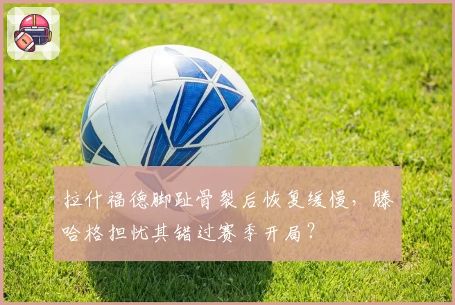 拉什福德脚趾骨裂后恢复缓慢，滕哈格担忧其错过赛季开局？