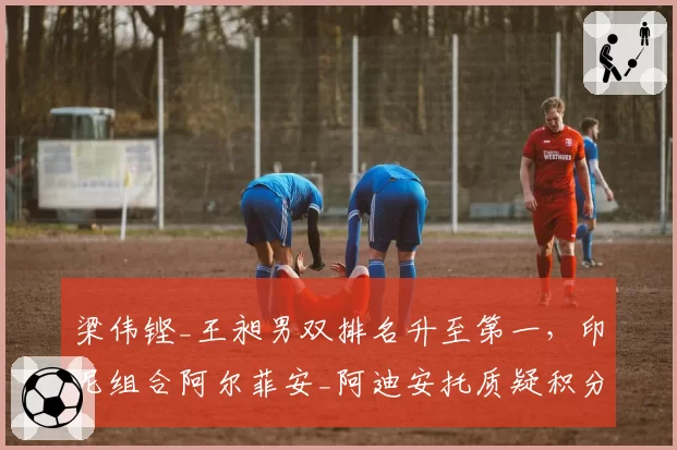 梁伟铿_王昶男双排名升至第一，印尼组合阿尔菲安_阿迪安托质疑积分计算规则