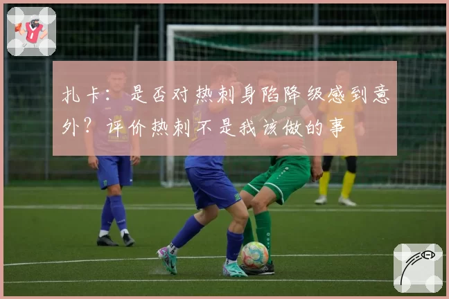 扎卡：是否对热刺身陷降级感到意外？评价热刺不是我该做的事