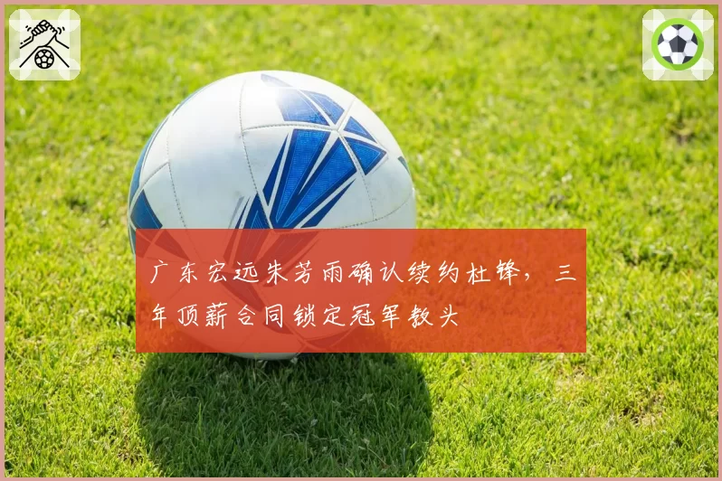 广东宏远朱芳雨确认续约杜锋，三年顶薪合同锁定冠军教头