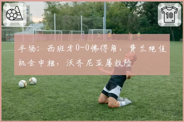 半场:西班牙0-0佛得角,费兰绝佳机会中框,沃齐尼亚屡救险