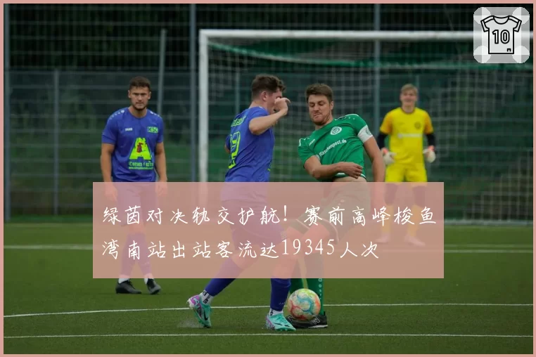 绿茵对决轨交护航！赛前高峰梭鱼湾南站出站客流达19345人次
