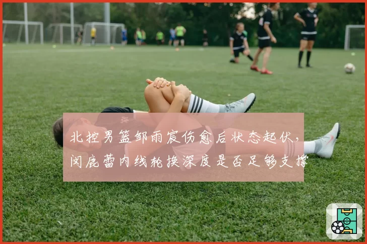 北控男篮邹雨宸伤愈后状态起伏，闵鹿蕾内线轮换深度是否足够支撑附加赛？