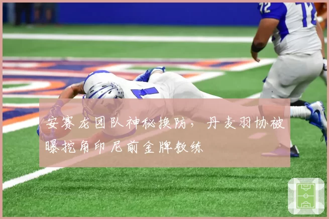 安赛龙团队神秘换防，丹麦羽协被曝挖角印尼前金牌教练