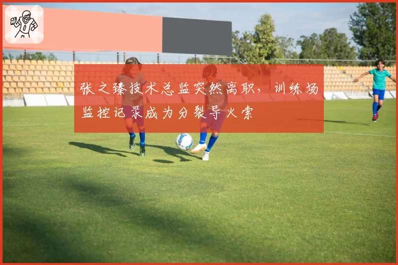 张之臻技术总监突然离职，训练场监控记录成为分裂导火索