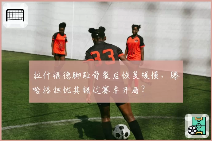 拉什福德脚趾骨裂后恢复缓慢，滕哈格担忧其错过赛季开局？