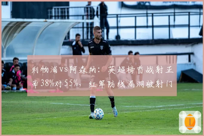利物浦vs阿森纳：英超榜首战射正率38%对55%，红军防线漏洞被射门数据印证