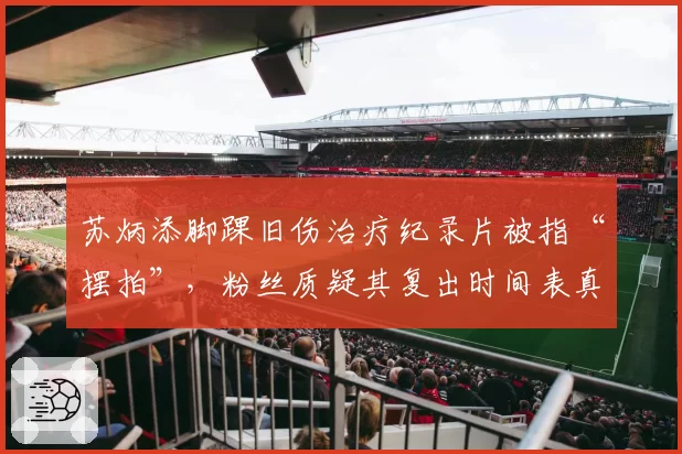 苏炳添脚踝旧伤治疗纪录片被指“摆拍”,粉丝质疑其复出时间表真实性
