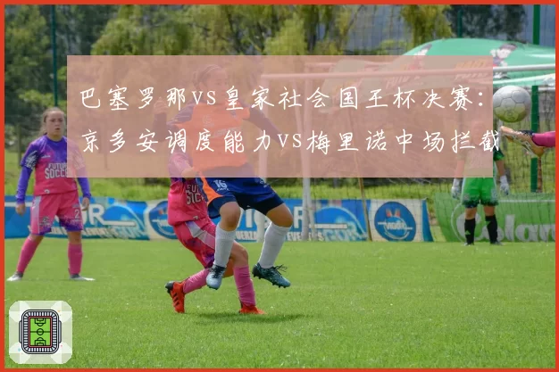 巴塞罗那vs皇家社会国王杯决赛：京多安调度能力vs梅里诺中场拦截效率