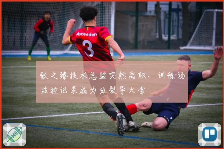 张之臻技术总监突然离职，训练场监控记录成为分裂导火索