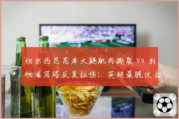 切尔西恩昆库大腿肌肉撕裂 vs 利物浦若塔反复拉伤：英超最脆攻击手之争