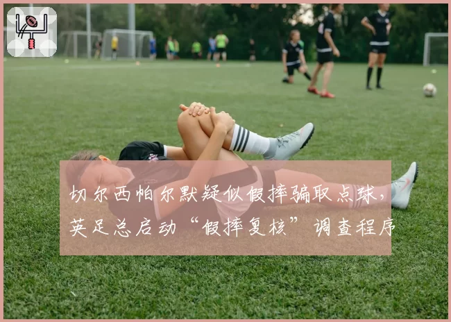 切尔西帕尔默疑似假摔骗取点球,英足总启动“假摔复核”调查程序