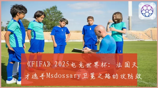 《FIFA》2025电竞世界杯：法国天才选手Msdossary卫冕之路的攻防效率盘点