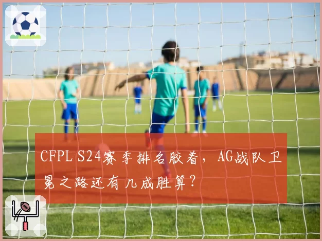 CFPL S24赛季排名胶着,AG战队卫冕之路还有几成胜算?