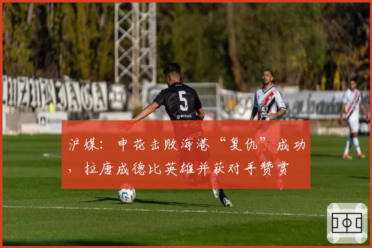 沪媒：申花击败海港“复仇”成功，拉唐成德比英雄并获对手赞赏