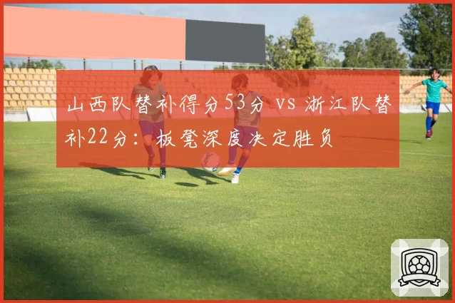 山西队替补得分53分 vs 浙江队替补22分：板凳深度决定胜负