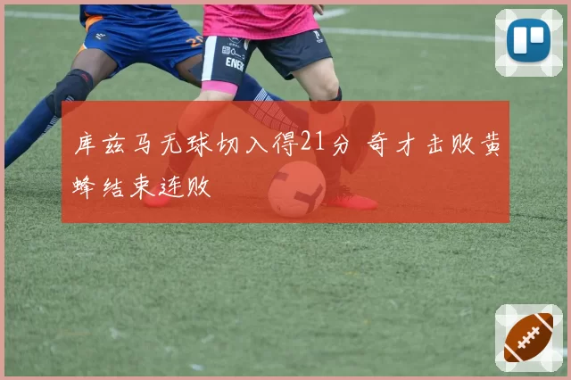 库兹马无球切入得21分 奇才击败黄蜂结束连败
