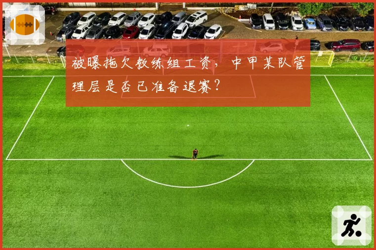被曝拖欠教练组工资，中甲某队管理层是否已准备退赛？