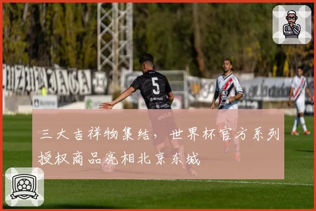 三大吉祥物集结，世界杯官方系列授权商品亮相北京东城