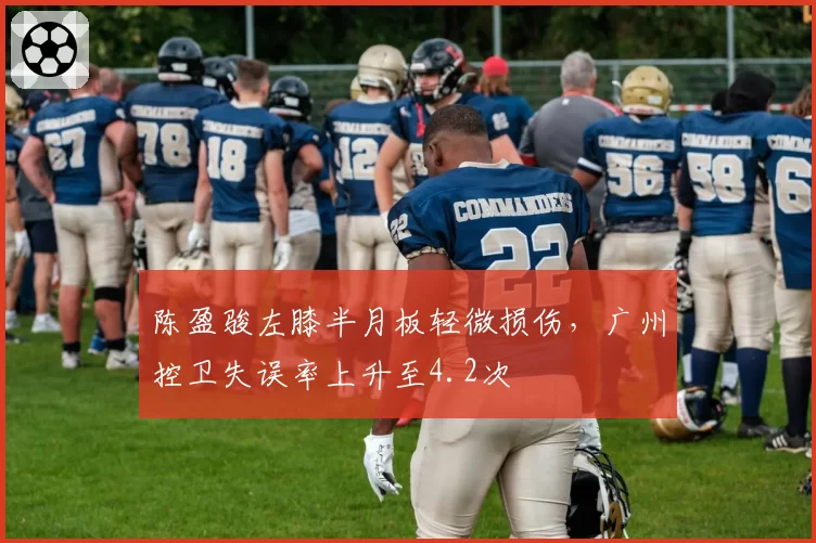 陈盈骏左膝半月板轻微损伤，广州控卫失误率上升至4.2次