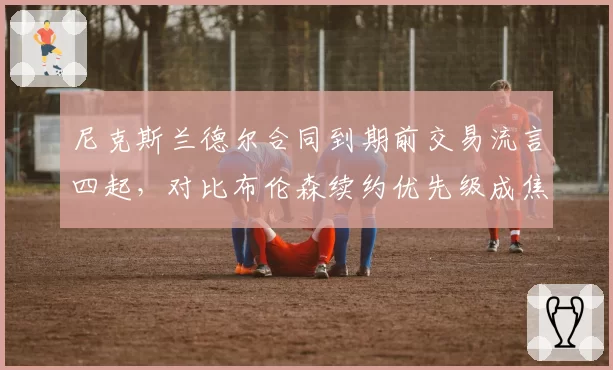 尼克斯兰德尔合同到期前交易流言四起，对比布伦森续约优先级成焦点