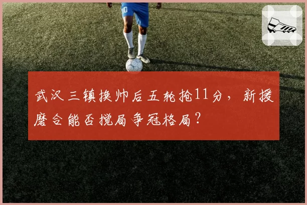 武汉三镇换帅后五轮抢11分,新援磨合能否搅局争冠格局?