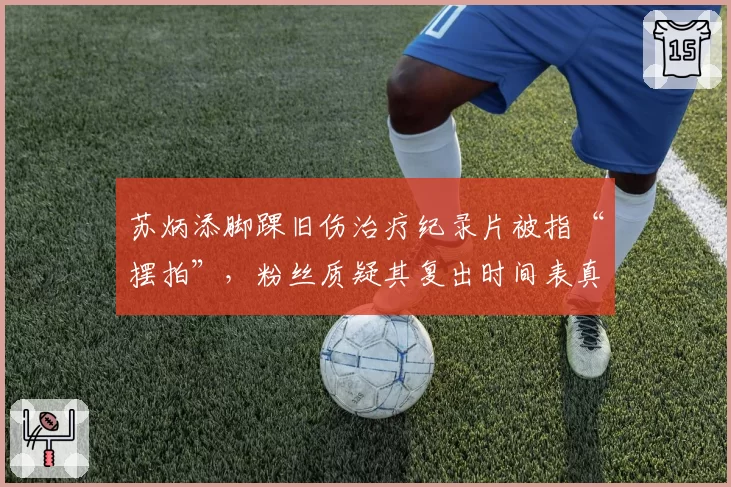苏炳添脚踝旧伤治疗纪录片被指“摆拍”,粉丝质疑其复出时间表真实性