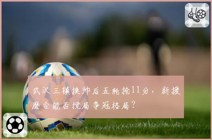 武汉三镇换帅后五轮抢11分,新援磨合能否搅局争冠格局?