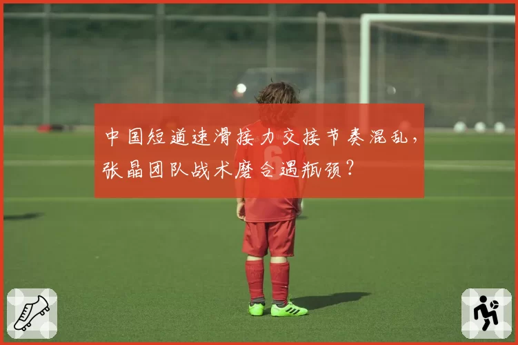 中国短道速滑接力交接节奏混乱,张晶团队战术磨合遇瓶颈?