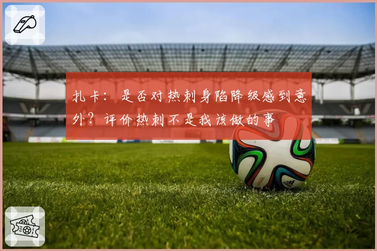 扎卡：是否对热刺身陷降级感到意外？评价热刺不是我该做的事