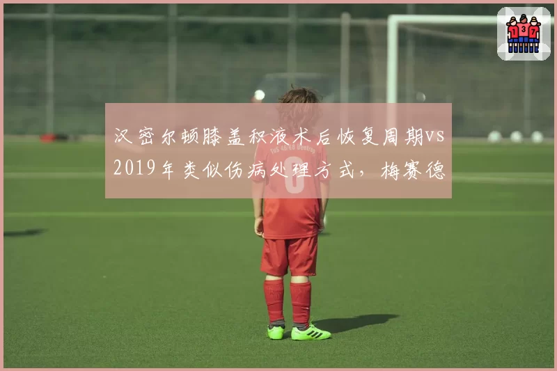 汉密尔顿膝盖积液术后恢复周期vs2019年类似伤病处理方式,梅赛德斯医疗团队进步对比
