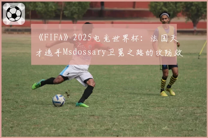 《FIFA》2025电竞世界杯：法国天才选手Msdossary卫冕之路的攻防效率盘点
