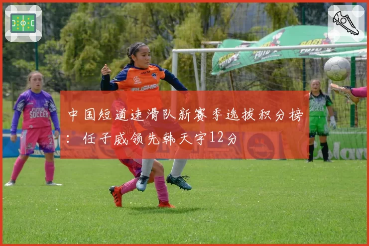 中国短道速滑队新赛季选拔积分榜:任子威领先韩天宇12分