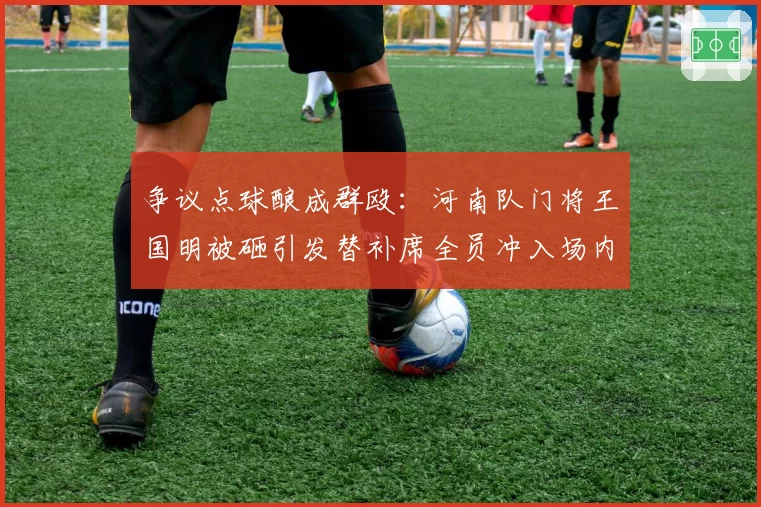 争议点球酿成群殴:河南队门将王国明被砸引发替补席全员冲入场内