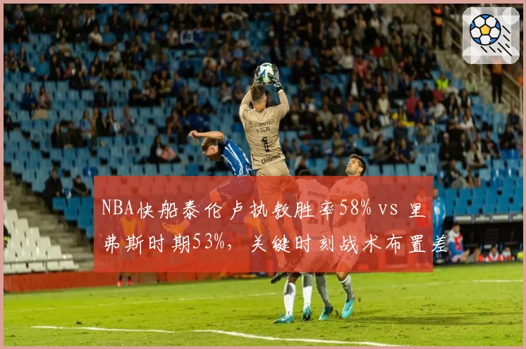NBA快船泰伦卢执教胜率58% vs 里弗斯时期53%，关键时刻战术布置差距明显