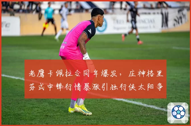 老鹰卡佩拉合同年爆发，庄神格里芬式中锋行情暴涨引独行侠太阳争抢