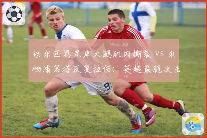 切尔西恩昆库大腿肌肉撕裂 vs 利物浦若塔反复拉伤：英超最脆攻击手之争