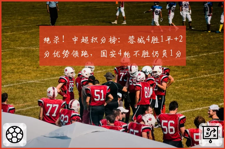 绝杀！中超积分榜：蓉城4胜1平+2分优势领跑，国安4轮不胜仍负1分