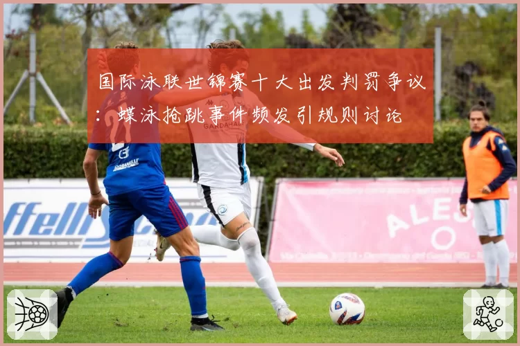 国际泳联世锦赛十大出发判罚争议：蝶泳抢跳事件频发引规则讨论